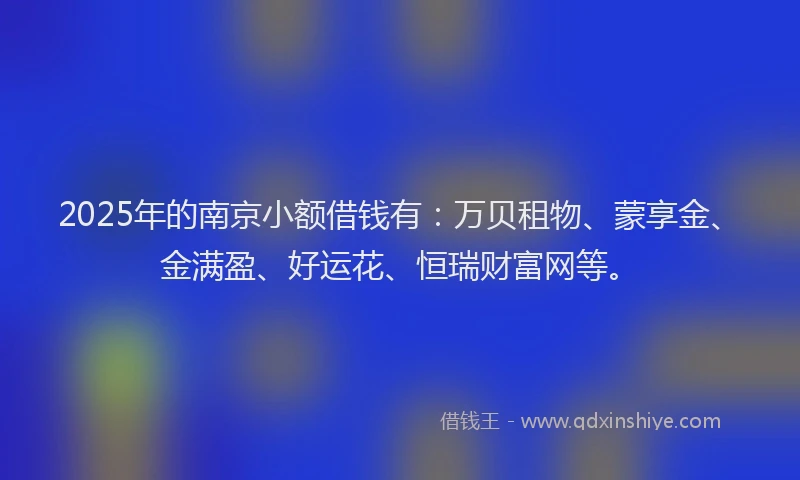 2025年的南京小额借钱有：万贝租物、蒙享金、金满盈、好运花、恒瑞财富网等。