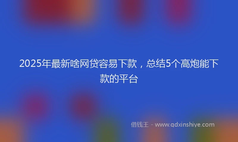2025年最新啥网贷容易下款，总结5个高炮能下款的平台