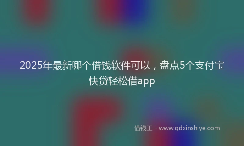 2025年最新哪个借钱软件可以，盘点5个支付宝快贷轻松借app