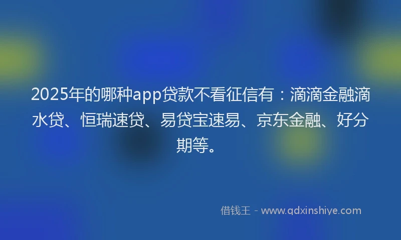 2025年的哪种app贷款不看征信有：滴滴金融滴水贷、恒瑞速贷、易贷宝速易、京东金融、好分期等。