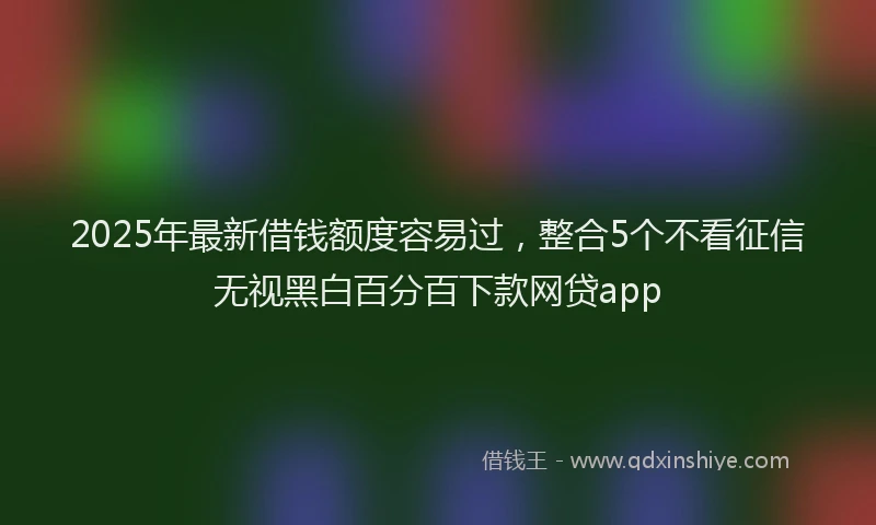 2025年最新借钱额度容易过，整合5个不看征信无视黑白百分百下款网贷app