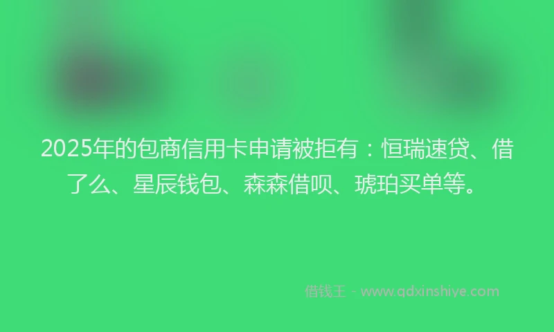 2025年的包商信用卡申请被拒有：恒瑞速贷、借了么、星辰钱包、森森借呗、琥珀买单等。