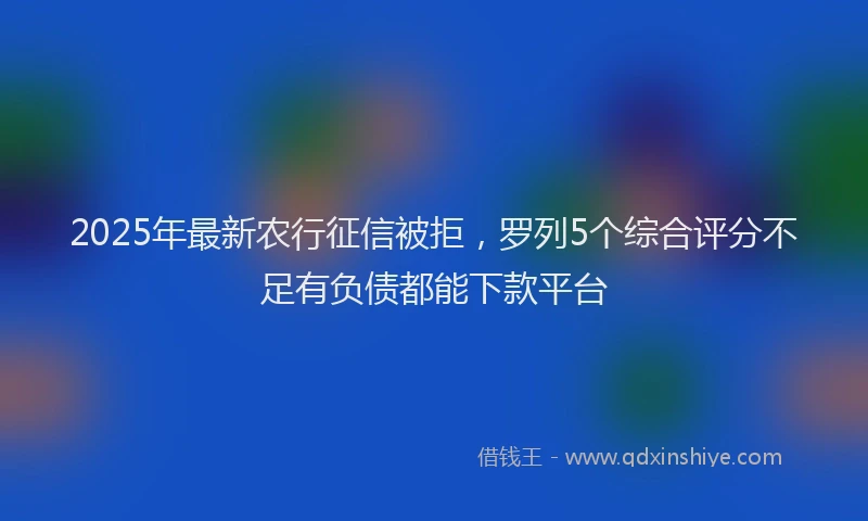 2025年最新农行征信被拒，罗列5个综合评分不足有负债都能下款平台