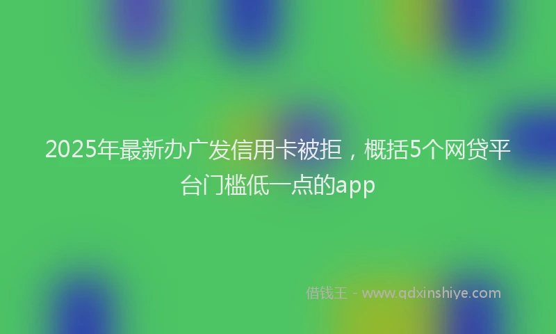 2025年最新办广发信用卡被拒，概括5个网贷平台门槛低一点的app