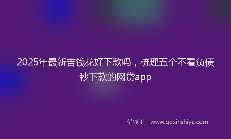 2025年最新吉钱花好下款吗，梳理五个不看负债秒下款的网贷app