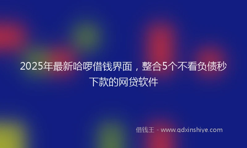 2025年最新哈啰借钱界面，整合5个不看负债秒下款的网贷软件