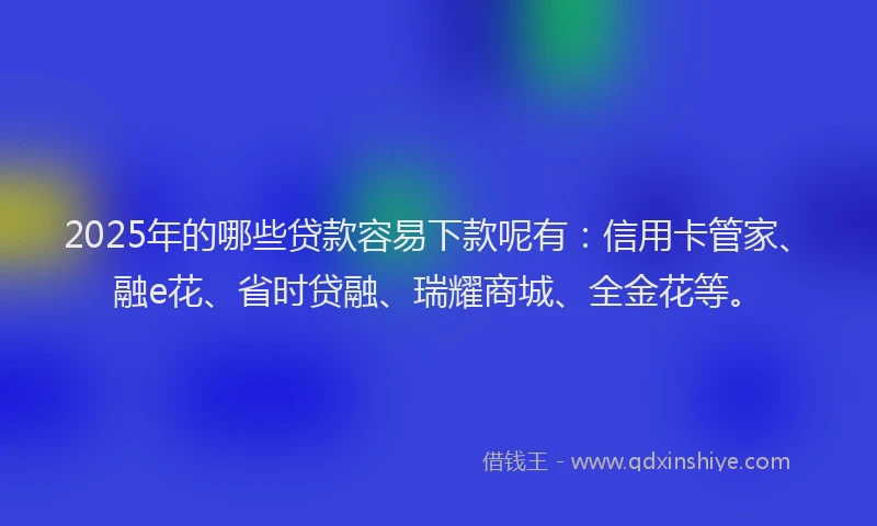 2025年的哪些贷款容易下款呢有：信用卡管家、融e花、省时贷融、瑞耀商城、全金花等。