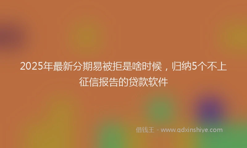 2025年最新分期易被拒是啥时候，归纳5个不上征信报告的贷款软件