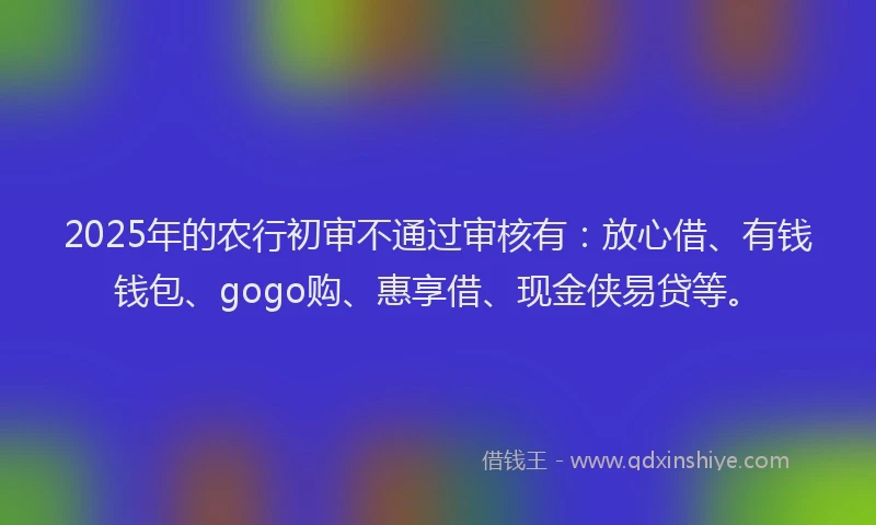 2025年的农行初审不通过审核有：放心借、有钱钱包、gogo购、惠享借、现金侠易贷等。