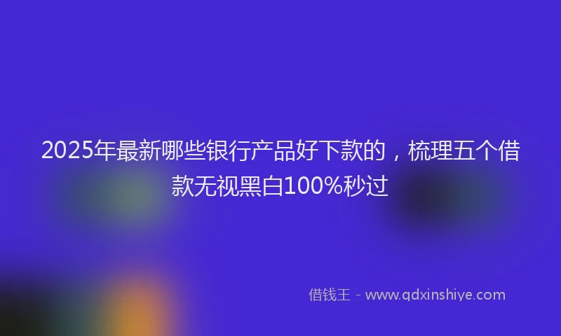 2025年最新哪些银行产品好下款的，梳理五个借款无视黑白100%秒过