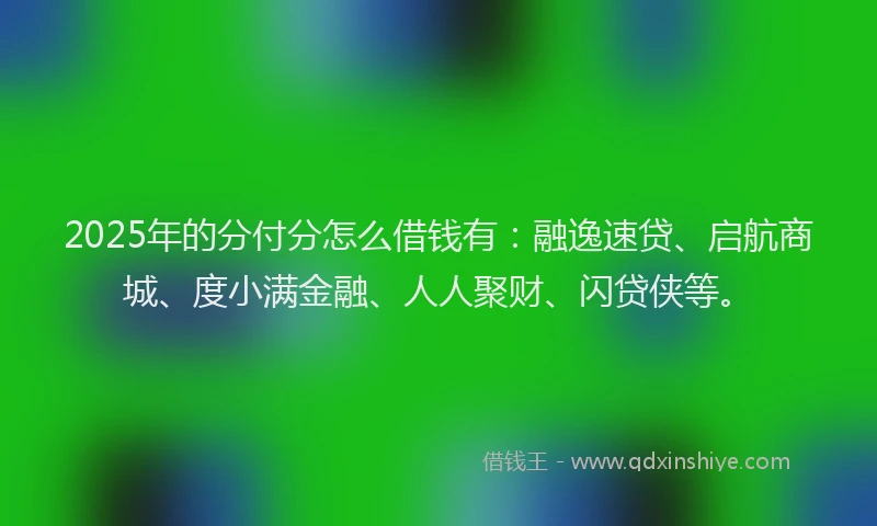 2025年的分付分怎么借钱有：融逸速贷、启航商城、度小满金融、人人聚财、闪贷侠等。