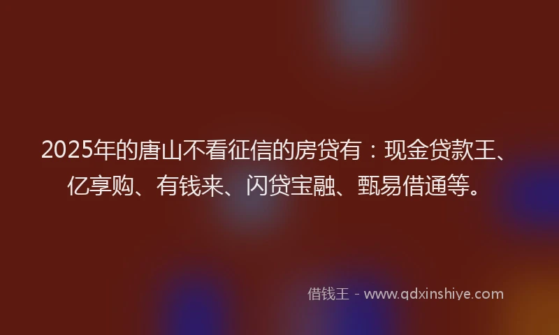 2025年的唐山不看征信的房贷有：现金贷款王、亿享购、有钱来、闪贷宝融、甄易借通等。