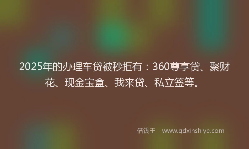 2025年的办理车贷被秒拒有：360尊享贷、聚财花、现金宝盒、我来贷、私立签等。