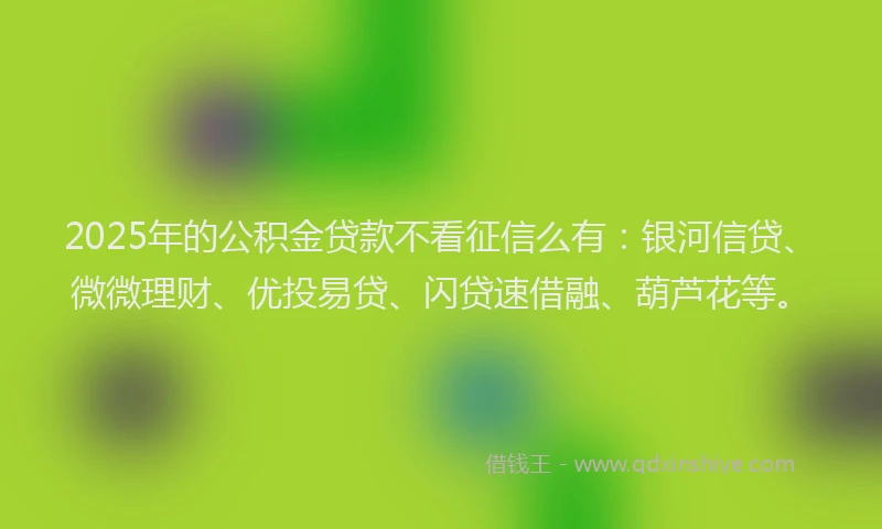 2025年的公积金贷款不看征信么有：银河信贷、微微理财、优投易贷、闪贷速借融、葫芦花等。