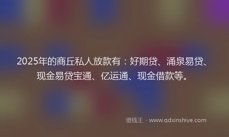 2025年的商丘私人放款有：好期贷、涌泉易贷、现金易贷宝通、亿运通、现金借款等。