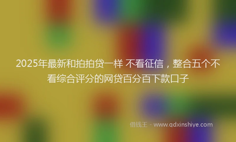 2025年最新和拍拍贷一样 不看征信，整合五个不看综合评分的网贷百分百下款口子