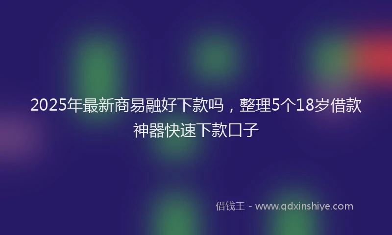 2025年最新商易融好下款吗，整理5个18岁借款神器快速下款口子