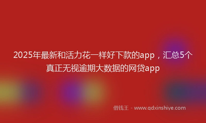 2025年最新和活力花一样好下款的app，汇总5个真正无视逾期大数据的网贷app