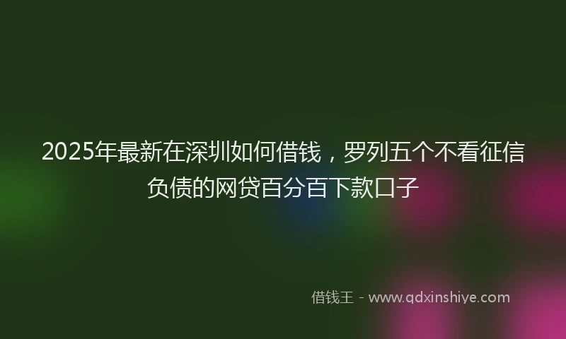 2025年最新在深圳如何借钱，罗列五个不看征信负债的网贷百分百下款口子