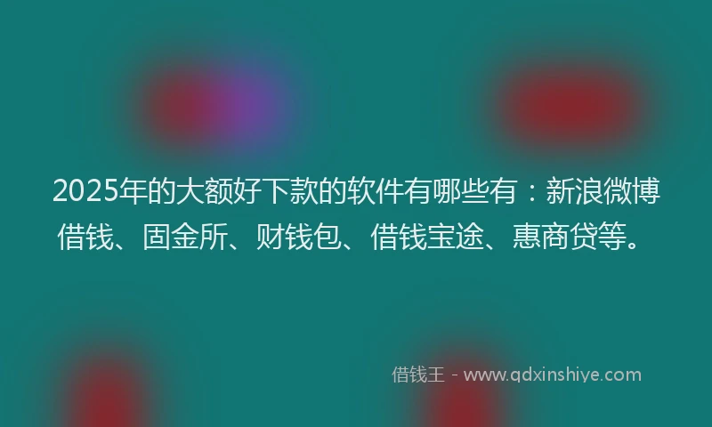 2025年的大额好下款的软件有哪些有：新浪微博借钱、固金所、财钱包、借钱宝途、惠商贷等。
