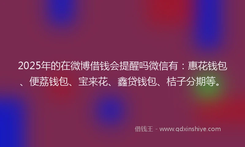 2025年的在微博借钱会提醒吗微信有：惠花钱包、便荔钱包、宝来花、鑫贷钱包、桔子分期等。