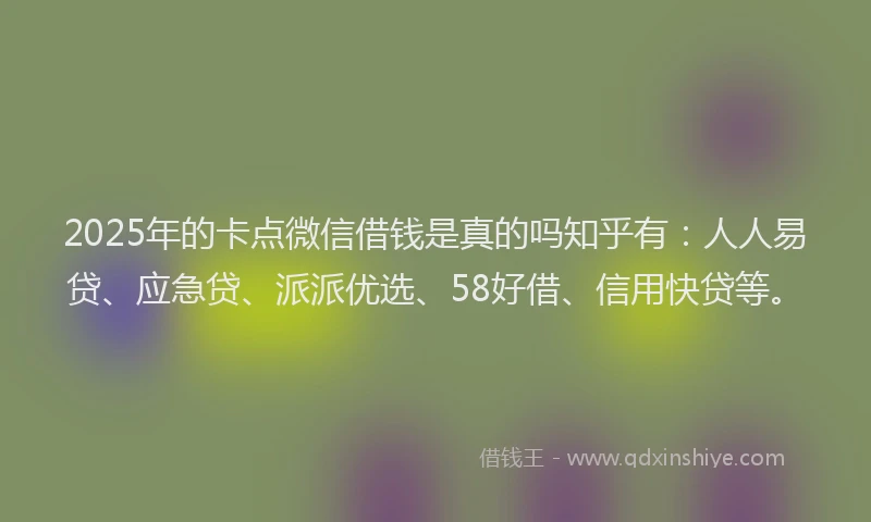 2025年的卡点微信借钱是真的吗知乎有：人人易贷、应急贷、派派优选、58好借、信用快贷等。
