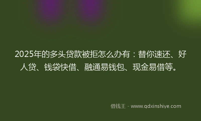 2025年的多头贷款被拒怎么办有：替你速还、好人贷、钱袋快借、融通易钱包、现金易借等。