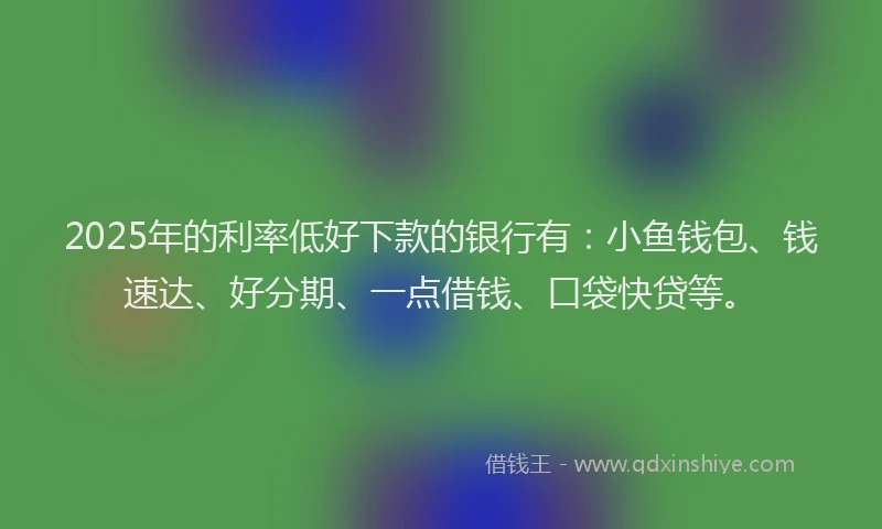 2025年的利率低好下款的银行有：小鱼钱包、钱速达、好分期、一点借钱、口袋快贷等。