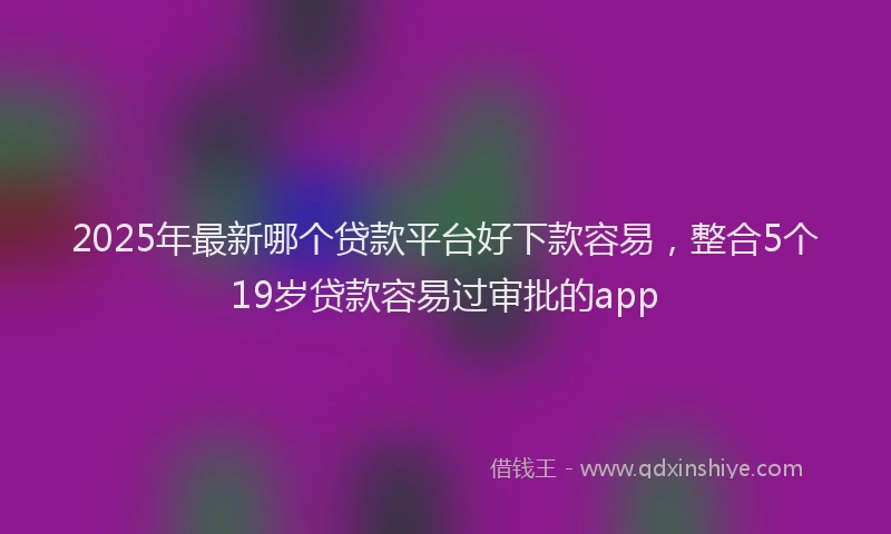 2025年最新哪个贷款平台好下款容易，整合5个19岁贷款容易过审批的app