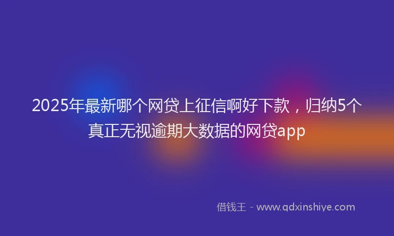2025年最新哪个网贷上征信啊好下款，归纳5个真正无视逾期大数据的网贷app