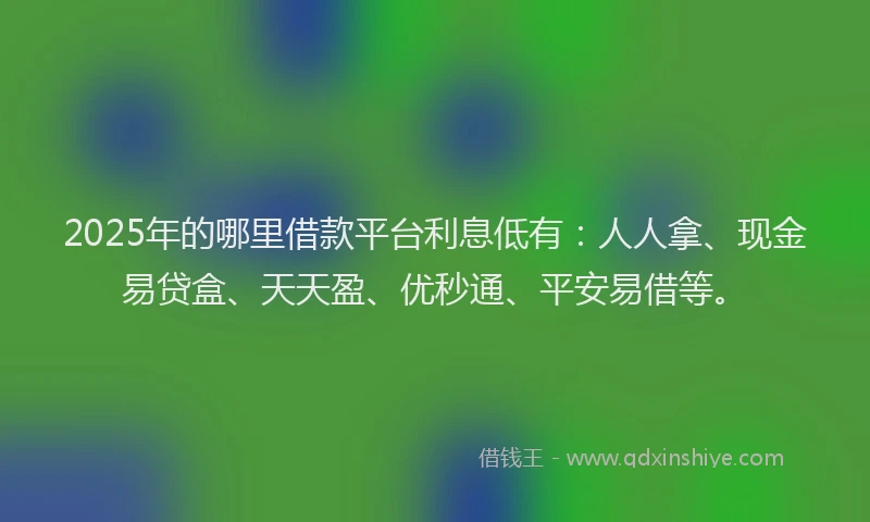 2025年的哪里借款平台利息低有：人人拿、现金易贷盒、天天盈、优秒通、平安易借等。