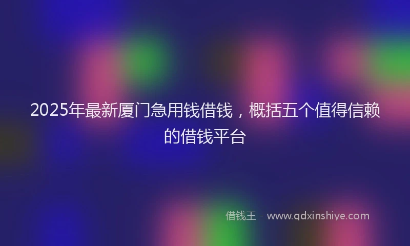 2025年最新厦门急用钱借钱，概括五个值得信赖的借钱平台