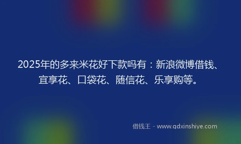 2025年的多来米花好下款吗有：新浪微博借钱、宜享花、口袋花、随信花、乐享购等。