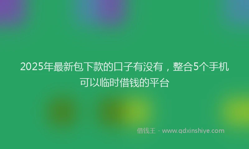 2025年最新包下款的口子有没有，整合5个手机可以临时借钱的平台