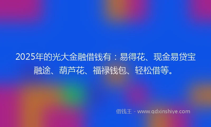 2025年的光大金融借钱有：易得花、现金易贷宝融途、葫芦花、福禄钱包、轻松借等。
