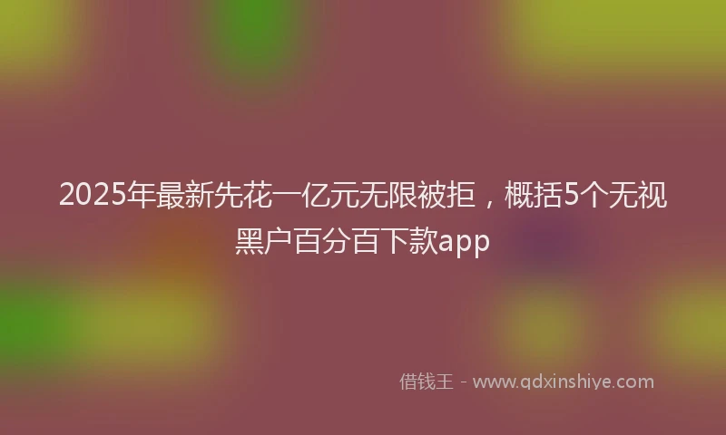 2025年最新先花一亿元无限被拒，概括5个无视黑户百分百下款app