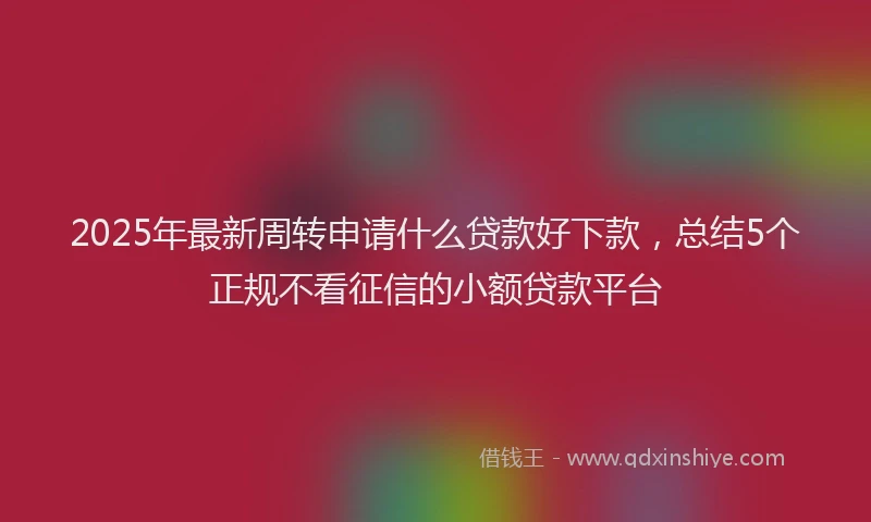 2025年最新周转申请什么贷款好下款，总结5个正规不看征信的小额贷款平台