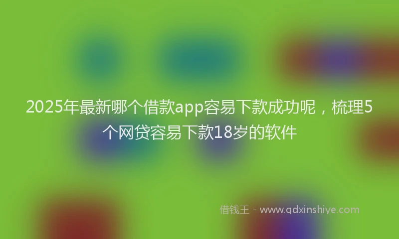 2025年最新哪个借款app容易下款成功呢，梳理5个网贷容易下款18岁的软件