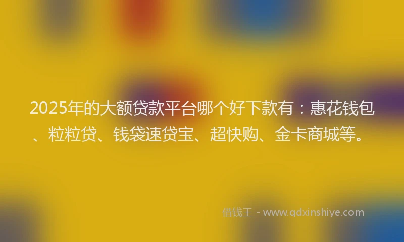 2025年的大额贷款平台哪个好下款有:惠花钱包、粒粒贷、钱袋速贷宝、超快购、金卡商城等。