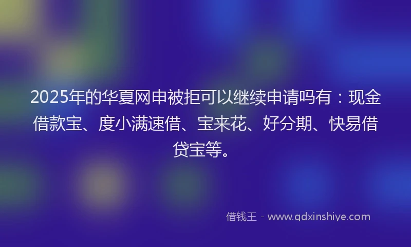 2025年的华夏网申被拒可以继续申请吗有：现金借款宝、度小满速借、宝来花、好分期、快易借贷宝等。