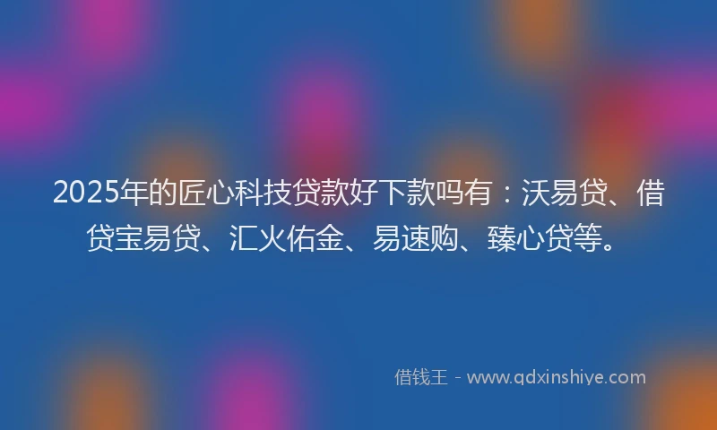 2025年的匠心科技贷款好下款吗有：沃易贷、借贷宝易贷、汇火佑金、易速购、臻心贷等。