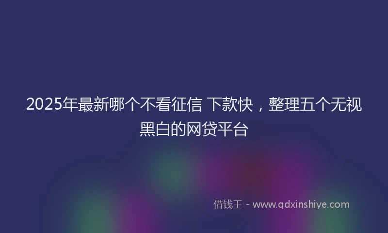 2025年最新哪个不看征信 下款快，整理五个无视黑白的网贷平台