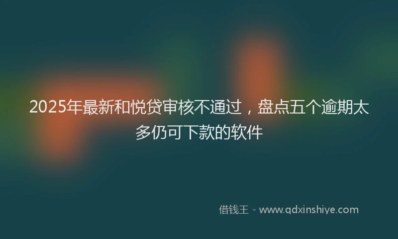 2025年最新和悦贷审核不通过，盘点五个逾期太多仍可下款的软件