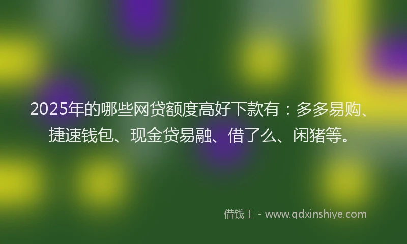 2025年的哪些网贷额度高好下款有：多多易购、捷速钱包、现金贷易融、借了么、闲猪等。