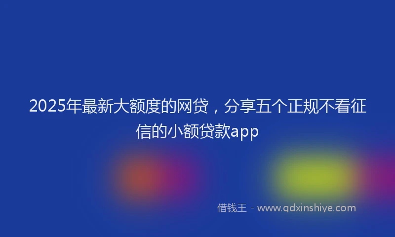 2025年最新大额度的网贷，分享五个正规不看征信的小额贷款app
