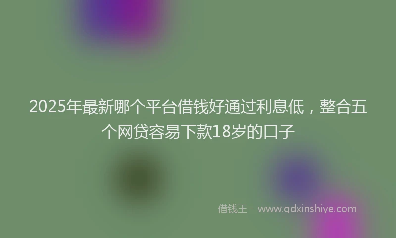 2025年最新哪个平台借钱好通过利息低，整合五个网贷容易下款18岁的口子