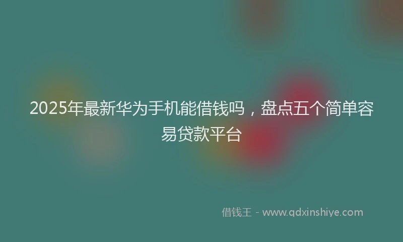 2025年最新华为手机能借钱吗，盘点五个简单容易贷款平台