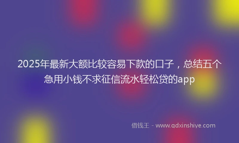 2025年最新大额比较容易下款的口子，总结五个急用小钱不求征信流水轻松贷的app