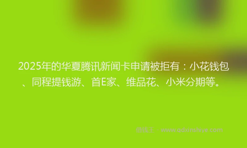 2025年的华夏腾讯新闻卡申请被拒有：小花钱包、同程提钱游、首E家、维品花、小米分期等。
