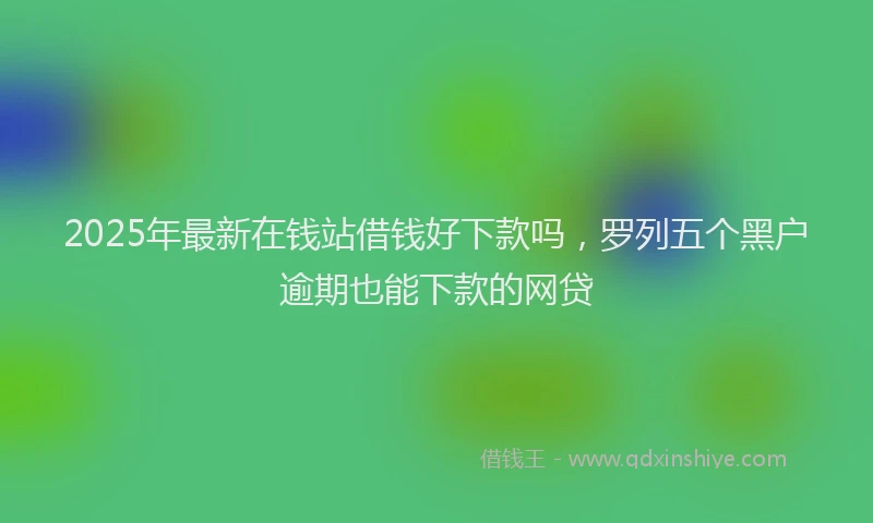 2025年最新在钱站借钱好下款吗，罗列五个黑户逾期也能下款的网贷
